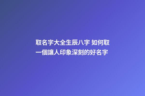取名字大全生辰八字 如何取一個讓人印象深刻的好名字